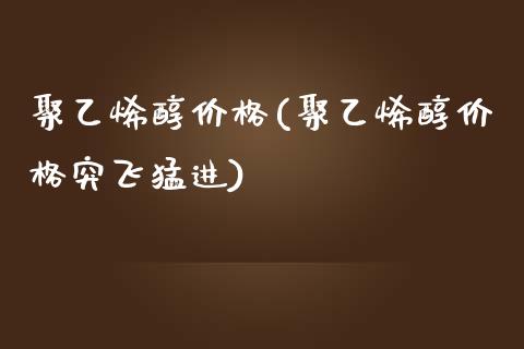 聚乙烯醇价格(聚乙烯醇价格突飞猛进) (https://huagong.lansai.wang/) 化工价格 第1张