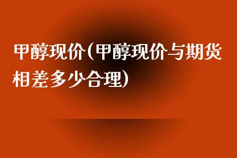 甲醇现价(甲醇现价与期货相差多少合理) (https://huagong.lansai.wang/) 甲醇 第1张
