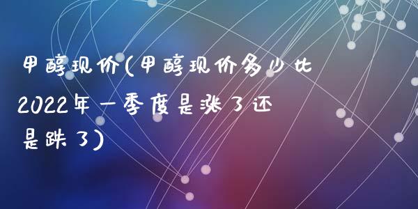 甲醇现价(甲醇现价多少比2022年一季度是涨了还是跌了) (https://huagong.lansai.wang/) 甲醇 第1张