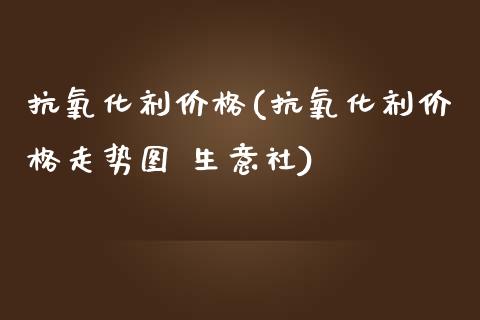 抗氧化剂价格(抗氧化剂价格走势图 生意社) (https://huagong.lansai.wang/) 化工价格 第1张