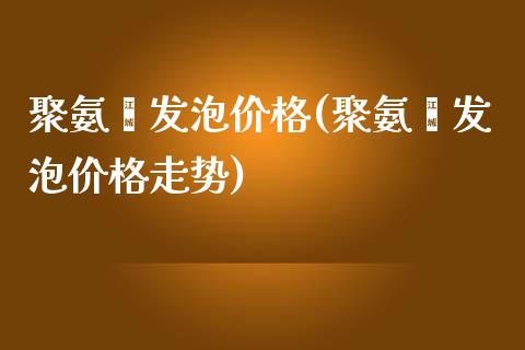 聚氨酯发泡价格(聚氨酯发泡价格走势) (https://huagong.lansai.wang/) 化工价格 第1张