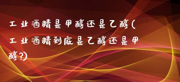 工业酒精是甲醇还是乙醇(工业酒精到底是乙醇还是甲醇?) (https://huagong.lansai.wang/) 甲醇 第1张