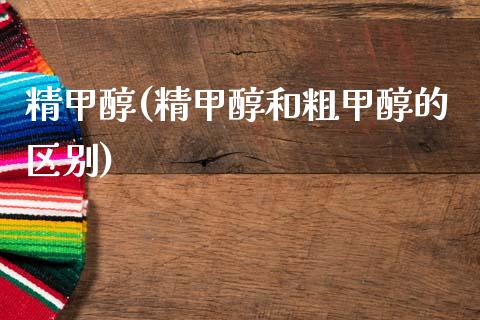 精甲醇(精甲醇和粗甲醇的区别) (https://huagong.lansai.wang/) 甲醇 第1张