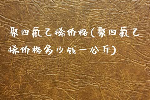 聚四氟乙烯价格(聚四氟乙烯价格多少钱一公斤) 化工价格 第1张-化工行情,甲基化工,甲醇msds-起点化工网 聚四氟乙烯价格(聚四氟乙烯价格多少钱一公斤) (https://huagong.lansai.wang/) 化工价格 第1张