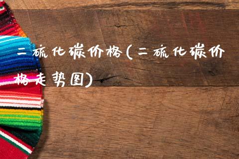 二硫化碳价格(二硫化碳价格走势图) (https://huagong.lansai.wang/) 化工价格 第1张