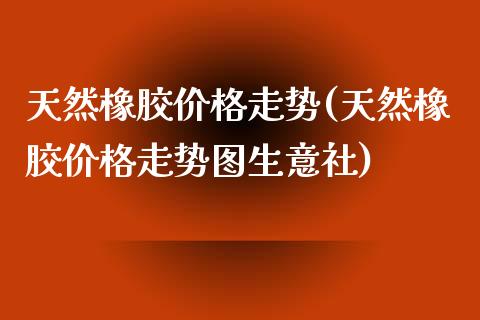 天然橡胶价格走势(天然橡胶价格走势图生意社) (https://huagong.lansai.wang/) 化工价格 第1张