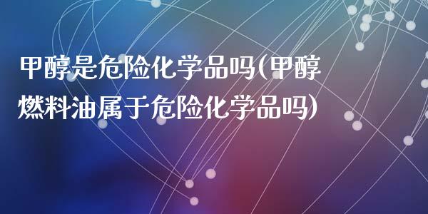 甲醇是危险化学品吗(甲醇燃料油属于危险化学品吗) (https://huagong.lansai.wang/) 甲醇 第1张