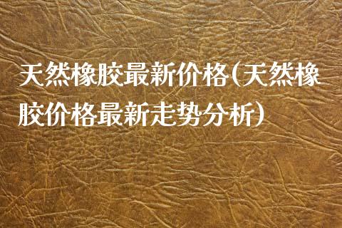 天然橡胶最新价格(天然橡胶价格最新走势分析) (https://huagong.lansai.wang/) 化工价格 第1张