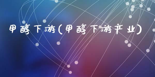 甲醇下游(甲醇下游产业) (https://huagong.lansai.wang/) 甲醇 第1张