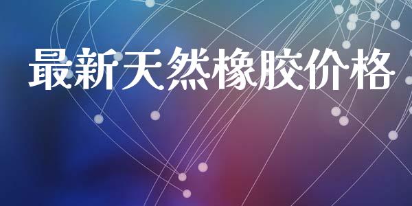 最新天然橡胶价格 (https://huagong.lansai.wang/) 化工价格 第1张