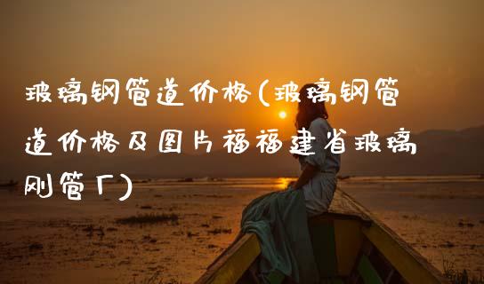 玻璃钢管道价格(玻璃钢管道价格及图片福福建省玻璃刚管厂) (https://huagong.lansai.wang/) 化工价格 第1张