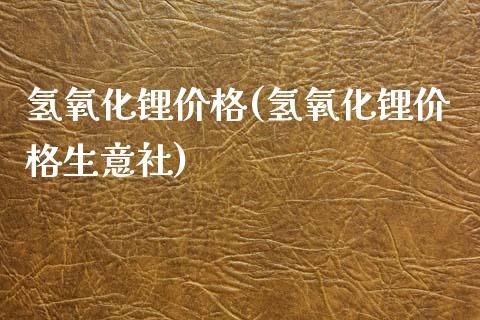 氢氧化锂价格(氢氧化锂价格生意社) (https://huagong.lansai.wang/) 化工价格 第1张