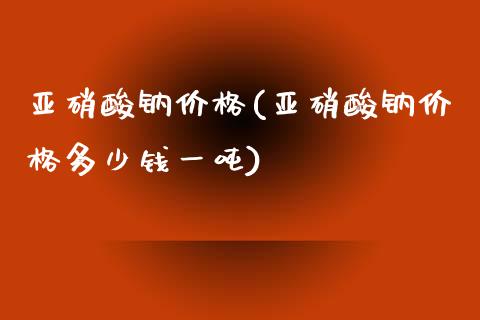 亚硝酸钠价格(亚硝酸钠价格多少钱一吨) (https://huagong.lansai.wang/) 化工价格 第1张