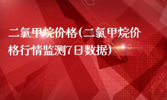 二氯甲烷价格(二氯甲烷价格行情监测7日数据) (https://huagong.lansai.wang/) 化工价格 第1张