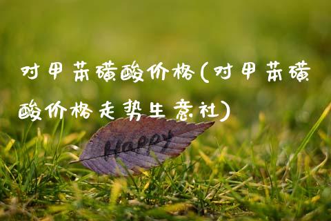 对甲苯磺酸价格(对甲苯磺酸价格走势生意社) (https://huagong.lansai.wang/) 化工价格 第1张