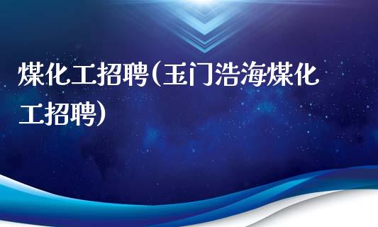 煤化工招聘(玉门浩海煤化工招聘) (https://huagong.lansai.wang/) 化工行情 第1张