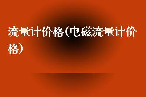 流量计价格(电磁流量计价格) (https://huagong.lansai.wang/) 化工价格 第1张