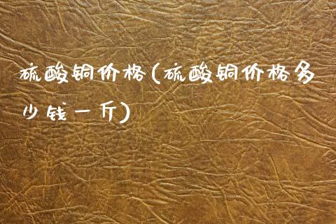 硫酸铜价格(硫酸铜价格多少钱一斤) (https://huagong.lansai.wang/) 化工价格 第1张