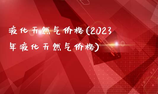 液化天然气价格(2023年液化天然气价格) (https://huagong.lansai.wang/) 化工价格 第1张