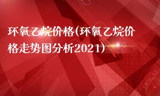 环氧乙烷价格(环氧乙烷价格走势图分析2021) (https://huagong.lansai.wang/) 化工价格 第1张