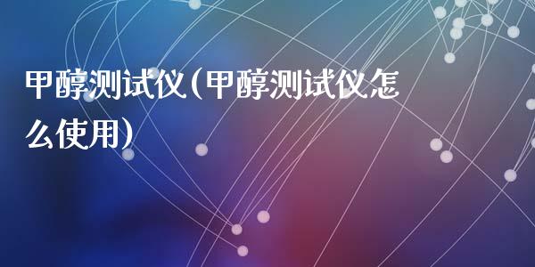 甲醇测试仪(甲醇测试仪怎么使用) (https://huagong.lansai.wang/) 甲醇 第1张