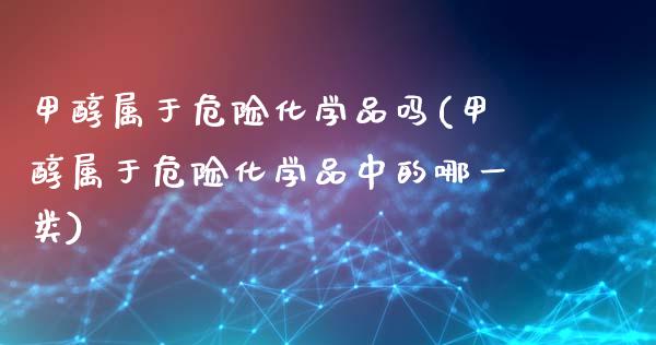 甲醇属于危险化学品吗(甲醇属于危险化学品中的哪一类) (https://huagong.lansai.wang/) 甲醇 第1张