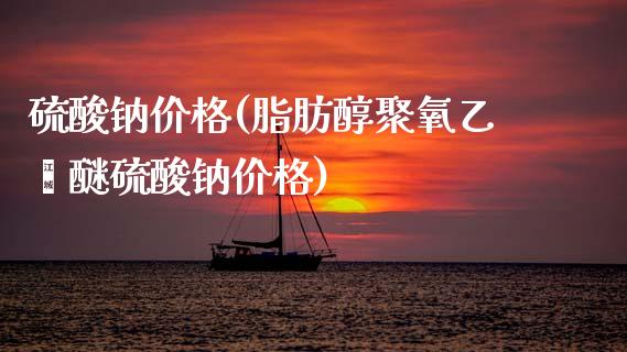 硫酸钠价格(脂肪醇聚氧乙烯醚硫酸钠价格) (https://huagong.lansai.wang/) 化工价格 第1张