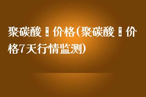 聚碳酸酯价格(聚碳酸酯价格7天行情监测) (https://huagong.lansai.wang/) 化工价格 第1张