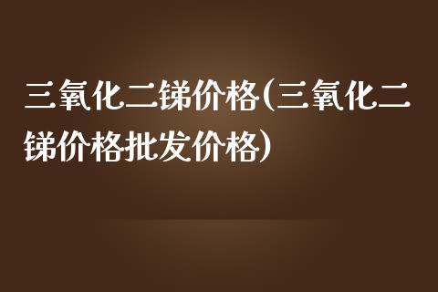 三氧化二锑价格(三氧化二锑价格批发价格) (https://huagong.lansai.wang/) 化工价格 第1张