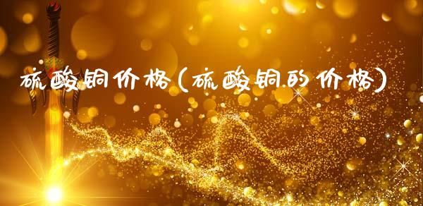 硫酸铜价格(硫酸铜的价格) (https://huagong.lansai.wang/) 化工价格 第1张