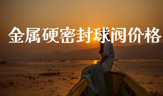 金属硬密封球阀价格 (https://huagong.lansai.wang/) 化工价格 第1张