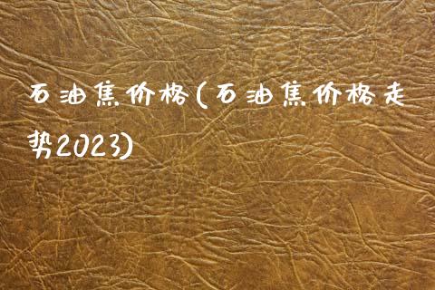 石油焦价格(石油焦价格走势2023) (https://huagong.lansai.wang/) 化工价格 第1张