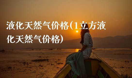 液化天然气价格(1立方液化天然气价格) (https://huagong.lansai.wang/) 化工价格 第1张