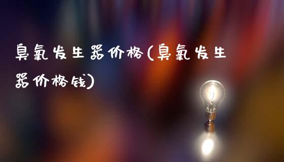 臭氧发生器价格(臭氧发生器价格钱) (https://huagong.lansai.wang/) 化工价格 第1张