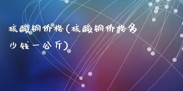 硫酸铜价格(硫酸铜价格多少钱一公斤) (https://huagong.lansai.wang/) 化工价格 第1张