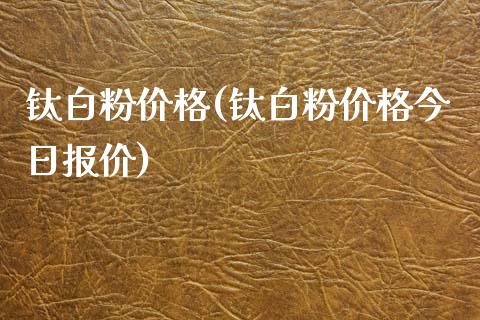 钛白粉价格(钛白粉价格今日报价) (https://huagong.lansai.wang/) 化工价格 第1张