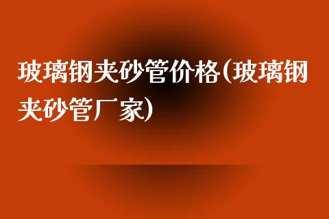 玻璃钢夹砂管价格(玻璃钢夹砂管厂家) (https://huagong.lansai.wang/) 化工价格 第1张