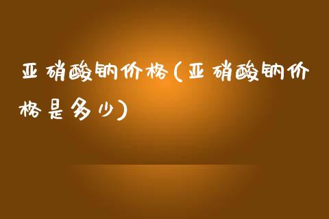 亚硝酸钠价格(亚硝酸钠价格是多少) (https://huagong.lansai.wang/) 化工价格 第1张