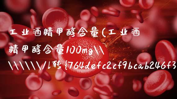 工业酒精甲醇含量(工业酒精甲醇含量100mg\\\\/l转%之几) (https://huagong.lansai.wang/) 甲醇 第1张